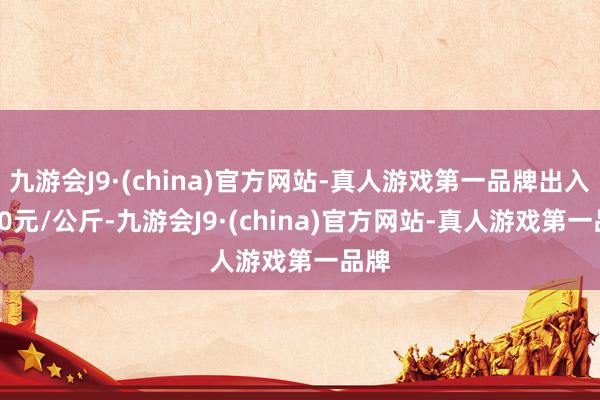 九游会J9·(china)官方网站-真人游戏第一品牌出入7.00元/公斤-九游会J9·(china)官方网站-真人游戏第一品牌