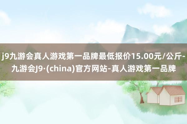 j9九游会真人游戏第一品牌最低报价15.00元/公斤-九游会J9·(china)官方网站-真人游戏第一品牌