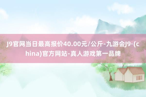 J9官网当日最高报价40.00元/公斤-九游会J9·(china)官方网站-真人游戏第一品牌