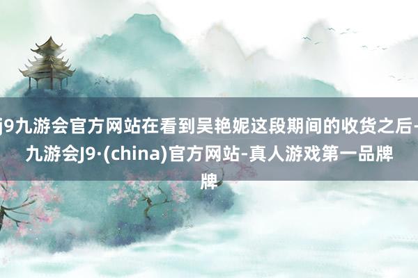 j9九游会官方网站在看到吴艳妮这段期间的收货之后-九游会J9·(china)官方网站-真人游戏第一品牌