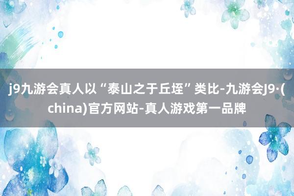 j9九游会真人以“泰山之于丘垤”类比-九游会J9·(china)官方网站-真人游戏第一品牌