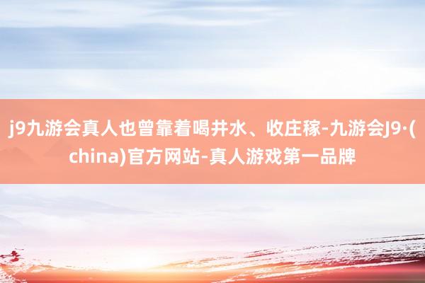 j9九游会真人也曾靠着喝井水、收庄稼-九游会J9·(china)官方网站-真人游戏第一品牌