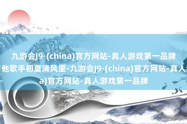 九游会J9·(china)官方网站-真人游戏第一品牌凝固乐团及吉他歌手初夏清风里-九游会J9·(china)官方网站-真人游戏第一品牌