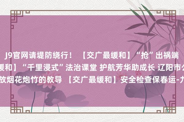 J9官网请堤防绕行！ 【交广最缓和】“抢”出祸端 “让”出祥瑞 【交广最缓和】“千里浸式”法治课堂 护航芳华助成长 辽阳市公安局发布对于燃放烟花炮竹的教导 【交广最缓和】安全检查保春运-九游会J9·(china)官方网站-真人游戏第一品牌