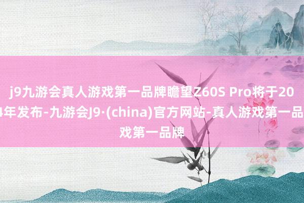 j9九游会真人游戏第一品牌瞻望Z60S Pro将于2024年发布-九游会J9·(china)官方网站-真人游戏第一品牌