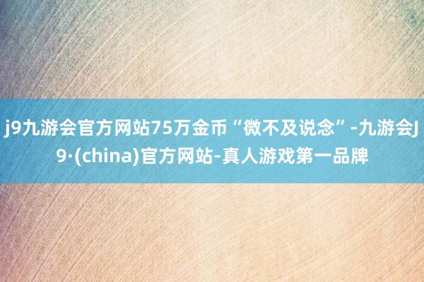 j9九游会官方网站75万金币“微不及说念”-九游会J9·(china)官方网站-真人游戏第一品牌