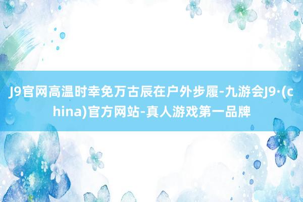 J9官网高温时幸免万古辰在户外步履-九游会J9·(china)官方网站-真人游戏第一品牌