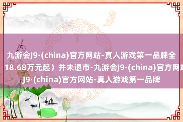 九游会J9·(china)官方网站-真人游戏第一品牌全球途不雅L（疏导价：18.68万元起）并未退市-九游会J9·(china)官方网站-真人游戏第一品牌