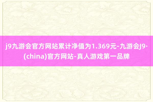 j9九游会官方网站累计净值为1.369元-九游会J9·(china)官方网站-真人游戏第一品牌