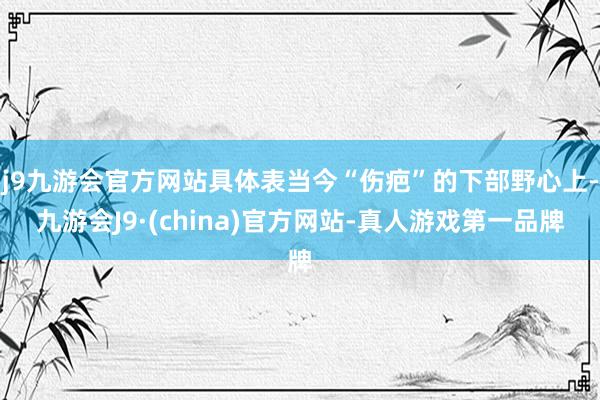 j9九游会官方网站具体表当今“伤疤”的下部野心上-九游会J9·(china)官方网站-真人游戏第一品牌