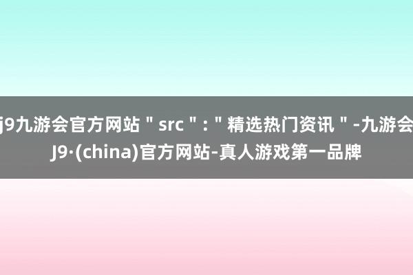 j9九游会官方网站＂src＂:＂精选热门资讯＂-九游会J9·(china)官方网站-真人游戏第一品牌