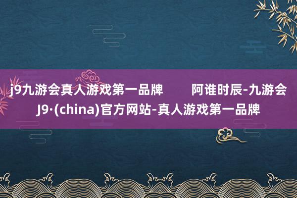 j9九游会真人游戏第一品牌        阿谁时辰-九游会J9·(china)官方网站-真人游戏第一品牌