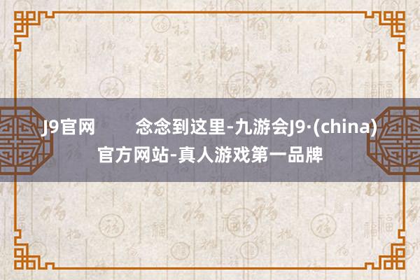 J9官网        念念到这里-九游会J9·(china)官方网站-真人游戏第一品牌