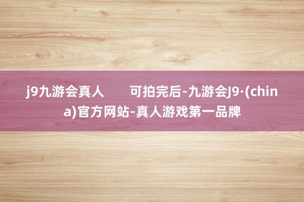 j9九游会真人       可拍完后-九游会J9·(china)官方网站-真人游戏第一品牌