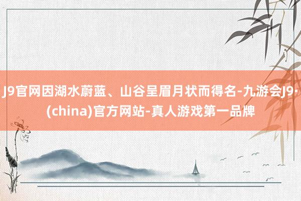 J9官网因湖水蔚蓝、山谷呈眉月状而得名-九游会J9·(china)官方网站-真人游戏第一品牌