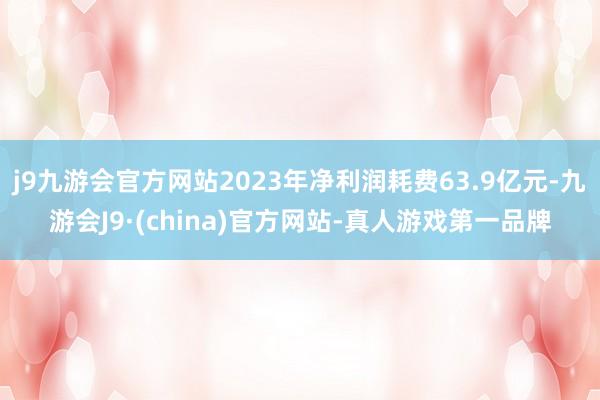 j9九游会官方网站2023年净利润耗费63.9亿元-九游会J9·(china)官方网站-真人游戏第一品牌