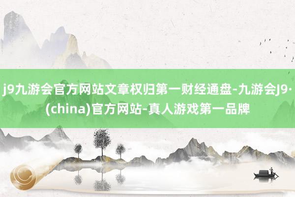 j9九游会官方网站文章权归第一财经通盘-九游会J9·(china)官方网站-真人游戏第一品牌