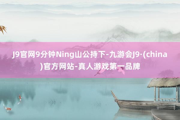 J9官网9分钟Ning山公持下-九游会J9·(china)官方网站-真人游戏第一品牌