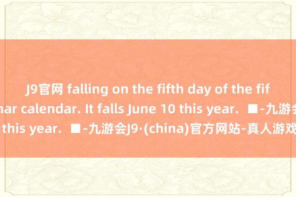 J9官网 falling on the fifth day of the fifth month of the lunar calendar. It falls June 10 this year.  ■-九游会J9·(china)官方网站-真人游戏第一品牌