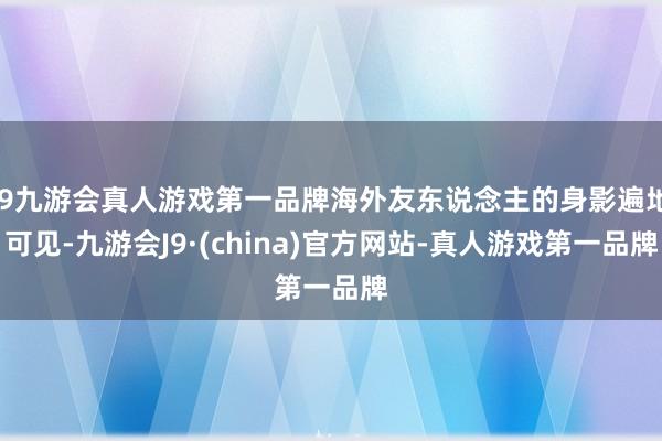 j9九游会真人游戏第一品牌海外友东说念主的身影遍地可见-九游会J9·(china)官方网站-真人游戏第一品牌