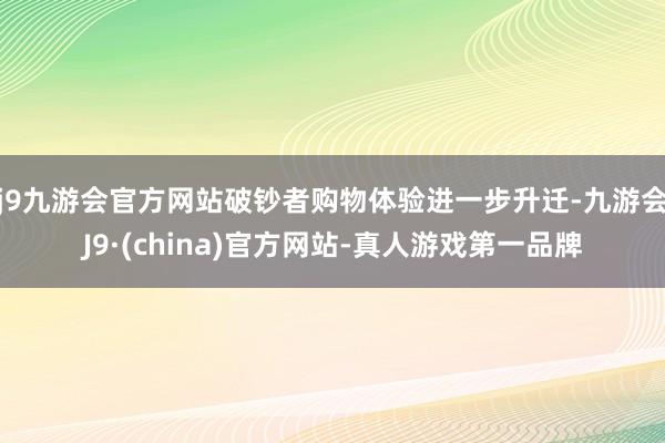 j9九游会官方网站破钞者购物体验进一步升迁-九游会J9·(china)官方网站-真人游戏第一品牌