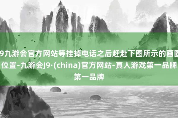 j9九游会官方网站等挂掉电话之后赶赴下图所示的画圈位置-九游会J9·(china)官方网站-真人游戏第一品牌