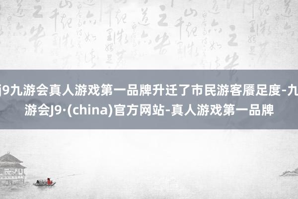 j9九游会真人游戏第一品牌升迁了市民游客餍足度-九游会J9·(china)官方网站-真人游戏第一品牌