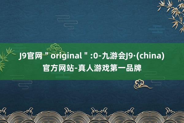 J9官网＂original＂:0-九游会J9·(china)官方网站-真人游戏第一品牌