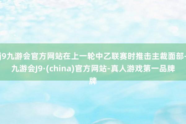 j9九游会官方网站在上一轮中乙联赛时推击主裁面部-九游会J9·(china)官方网站-真人游戏第一品牌