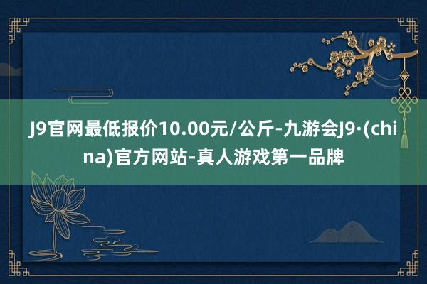 J9官网最低报价10.00元/公斤-九游会J9·(china)官方网站-真人游戏第一品牌