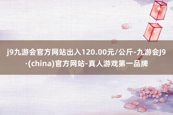 j9九游会官方网站出入120.00元/公斤-九游会J9·(china)官方网站-真人游戏第一品牌