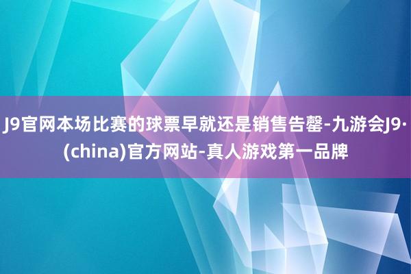 J9官网本场比赛的球票早就还是销售告罄-九游会J9·(china)官方网站-真人游戏第一品牌