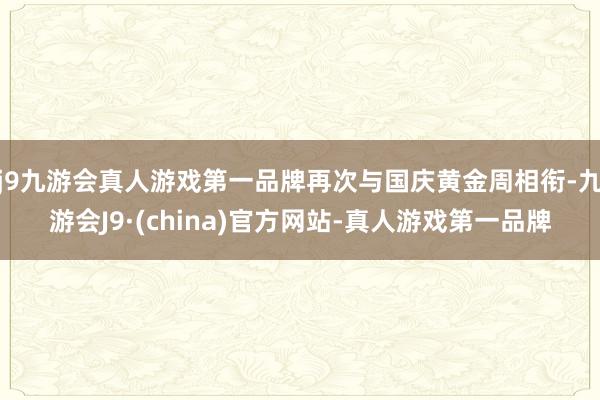 j9九游会真人游戏第一品牌再次与国庆黄金周相衔-九游会J9·(china)官方网站-真人游戏第一品牌