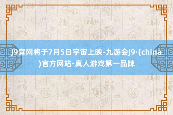 J9官网将于7月5日宇宙上映-九游会J9·(china)官方网站-真人游戏第一品牌