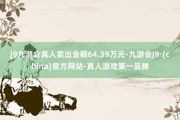 j9九游会真人卖出金额64.39万元-九游会J9·(china)官方网站-真人游戏第一品牌