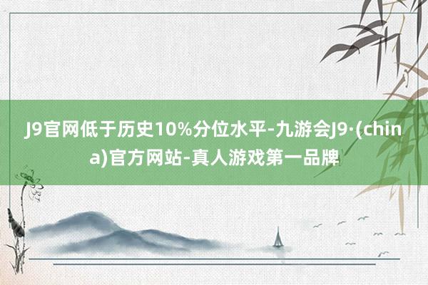 J9官网低于历史10%分位水平-九游会J9·(china)官方网站-真人游戏第一品牌