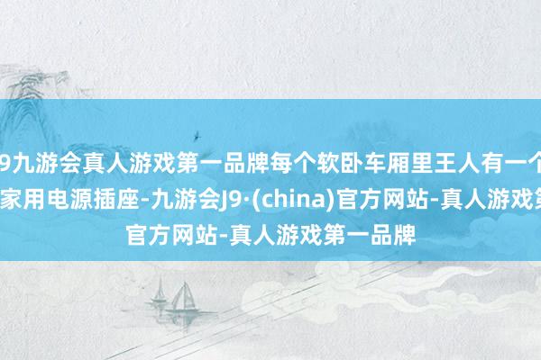 j9九游会真人游戏第一品牌每个软卧车厢里王人有一个220V的家用电源插座-九游会J9·(china)官方网站-真人游戏第一品牌