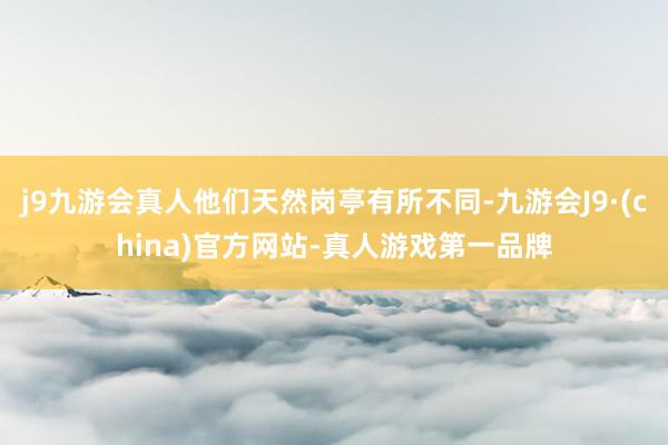 j9九游会真人他们天然岗亭有所不同-九游会J9·(china)官方网站-真人游戏第一品牌