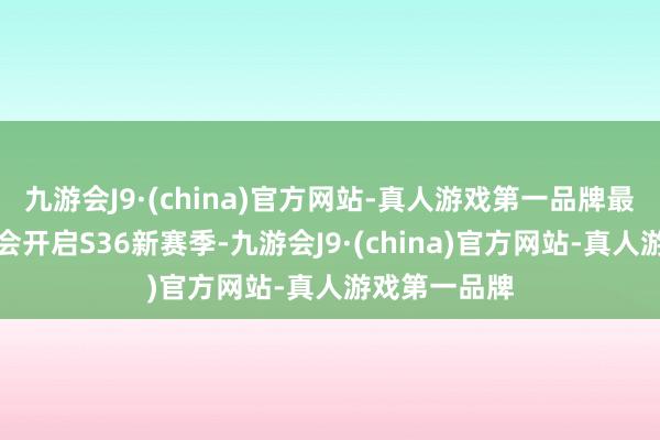 九游会J9·(china)官方网站-真人游戏第一品牌最迟两周内就会开启S36新赛季-九游会J9·(china)官方网站-真人游戏第一品牌