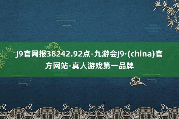 J9官网报38242.92点-九游会J9·(china)官方网站-真人游戏第一品牌