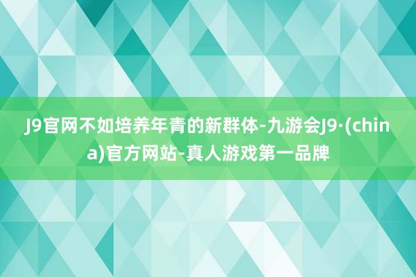 J9官网不如培养年青的新群体-九游会J9·(china)官方网站-真人游戏第一品牌