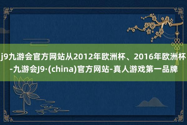 j9九游会官方网站从2012年欧洲杯、2016年欧洲杯-九游会J9·(china)官方网站-真人游戏第一品牌