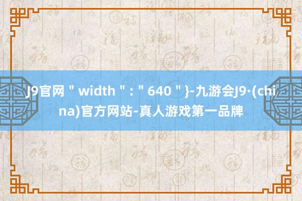 J9官网＂width＂:＂640＂}-九游会J9·(china)官方网站-真人游戏第一品牌