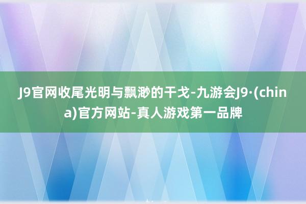 J9官网收尾光明与飘渺的干戈-九游会J9·(china)官方网站-真人游戏第一品牌