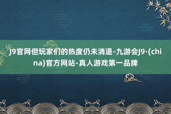 J9官网但玩家们的热度仍未消退-九游会J9·(china)官方网站-真人游戏第一品牌