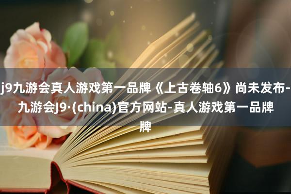 j9九游会真人游戏第一品牌《上古卷轴6》尚未发布-九游会J9·(china)官方网站-真人游戏第一品牌