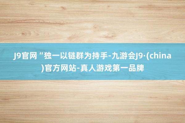 J9官网　　“独一以链群为持手-九游会J9·(china)官方网站-真人游戏第一品牌