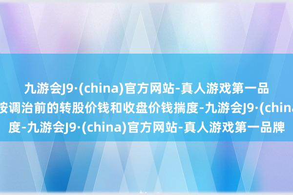 九游会J9·(china)官方网站-真人游戏第一品牌则在调治前的往来日按调治前的转股价钱和收盘价钱揣度-九游会J9·(china)官方网站-真人游戏第一品牌