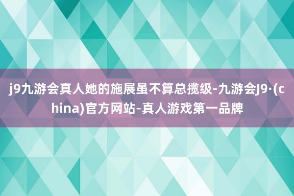 j9九游会真人她的施展虽不算总揽级-九游会J9·(china)官方网站-真人游戏第一品牌