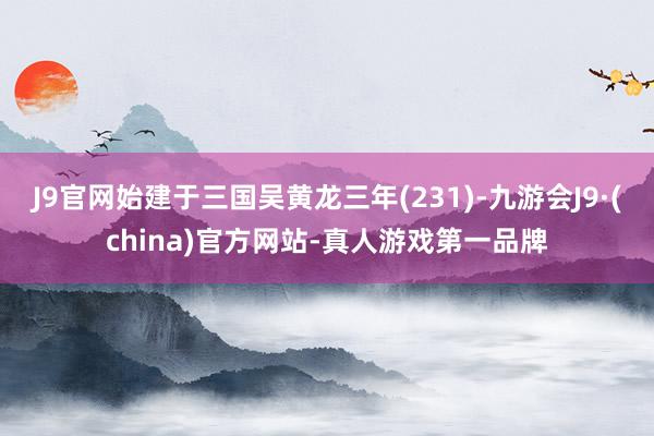 J9官网始建于三国吴黄龙三年(231)-九游会J9·(china)官方网站-真人游戏第一品牌